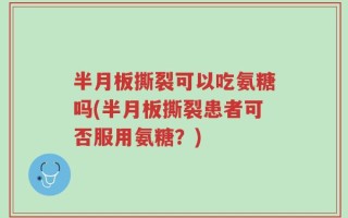 半月板撕裂可以吃氨糖吗(半月板撕裂患者可否服用氨糖？)