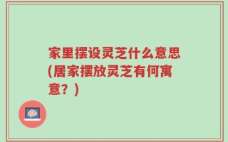 家里摆设灵芝什么意思(居家摆放灵芝有何寓意？)
