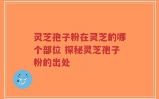 灵芝孢子粉在灵芝的哪个部位 探秘灵芝孢子粉的出处