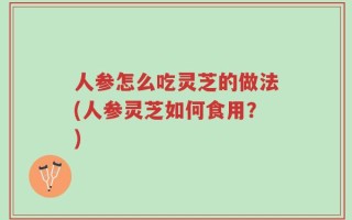人参怎么吃灵芝的做法(人参灵芝如何食用？)