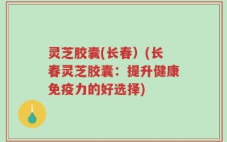 灵芝胶囊(长春）(长春灵芝胶囊：提升健康免疫力的好选择)