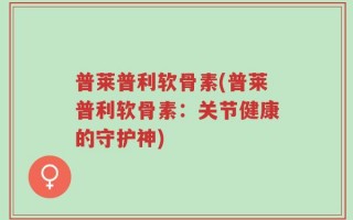 普莱普利软骨素(普莱普利软骨素：关节健康的守护神)