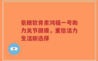 氨糖软骨素鸿福一号助力关节健康，重拾活力生活新选择