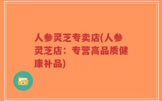 人参灵芝专卖店(人参灵芝店：专营高品质健康补品)