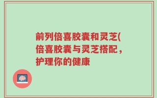 前列倍喜胶囊和灵芝(倍喜胶囊与灵芝搭配，护理你的健康
