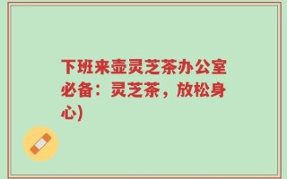 下班来壶灵芝茶办公室必备：灵芝茶，放松身心)