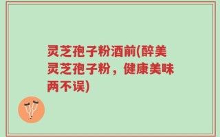 灵芝孢子粉酒前(醉美灵芝孢子粉，健康美味两不误)