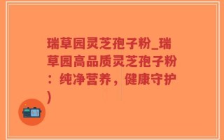瑞草园灵芝孢子粉_瑞草园高品质灵芝孢子粉：纯净营养，健康守护)