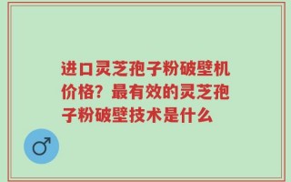 进口灵芝孢子粉破壁机价格？最有效的灵芝孢子粉破壁技术是什么