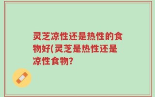 灵芝凉性还是热性的食物好(灵芝是热性还是凉性食物？