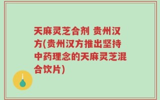 天麻灵芝合剂 贵州汉方(贵州汉方推出坚持中药理念的天麻灵芝混合饮片)
