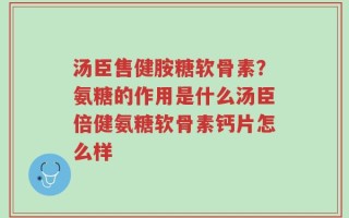汤臣售健胺糖软骨素？氨糖的作用是什么汤臣倍健氨糖软骨素钙片怎么样