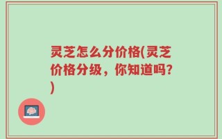 灵芝怎么分价格(灵芝价格分级，你知道吗？)