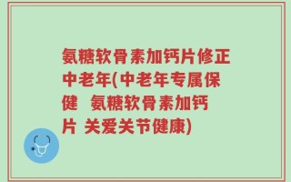 氨糖软骨素加钙片修正中老年(中老年专属保健  氨糖软骨素加钙片 关爱关节健康)