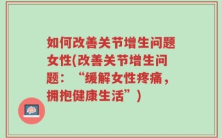 如何改善关节增生问题女性(改善关节增生问题：“缓解女性疼痛，拥抱健康生活”)