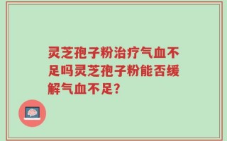 灵芝孢子粉治疗气血不足吗灵芝孢子粉能否缓解气血不足？