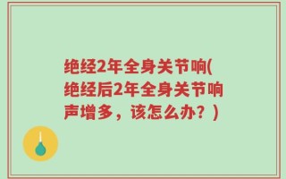 绝经2年全身关节响(绝经后2年全身关节响声增多，该怎么办？)