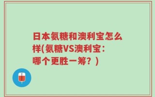 日本氨糖和澳利宝怎么样(氨糖VS澳利宝：哪个更胜一筹？)