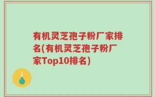有机灵芝孢子粉厂家排名(有机灵芝孢子粉厂家Top10排名)