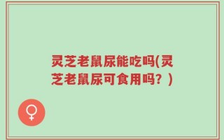 灵芝老鼠尿能吃吗(灵芝老鼠尿可食用吗？)