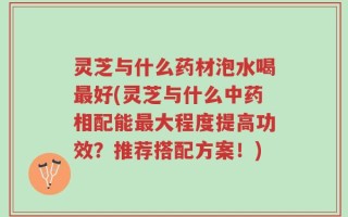 灵芝与什么药材泡水喝最好(灵芝与什么中药相配能最大程度提高功效？推荐搭配方案！)