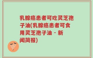 乳腺癌患者可吃灵芝孢子油(乳腺癌患者可食用灵芝孢子油 - 新闻简报)