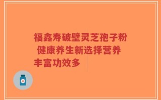 福鑫寿破壁灵芝孢子粉 健康养生新选择营养丰富功效多