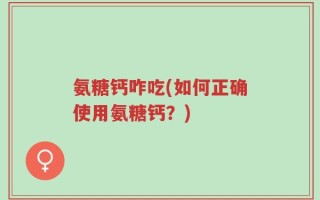 氨糖钙咋吃(如何正确使用氨糖钙？)