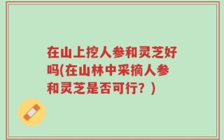 在山上挖人参和灵芝好吗(在山林中采摘人参和灵芝是否可行？)