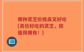 哪种灵芝价格高又好吃(高价好吃的灵芝，你值得拥有！)