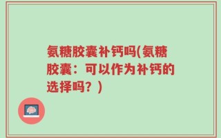 氨糖胶囊补钙吗(氨糖胶囊：可以作为补钙的选择吗？)