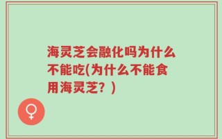 海灵芝会融化吗为什么不能吃(为什么不能食用海灵芝？)