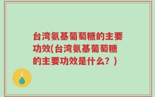 台湾氨基葡萄糖的主要功效(台湾氨基葡萄糖的主要功效是什么？)