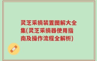 灵芝采摘装置图解大全集(灵芝采摘器使用指南及操作流程全解析)