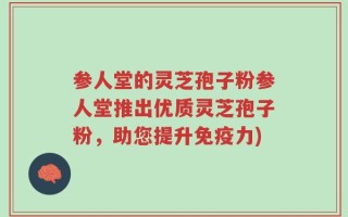 参人堂的灵芝孢子粉参人堂推出优质灵芝孢子粉，助您提升免疫力)