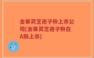 金寨灵芝孢子粉上市公司(金寨灵芝孢子粉在A股上市)
