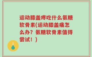 运动膝盖疼吃什么氨糖软骨素(运动膝盖痛怎么办？氨糖软骨素值得尝试！)