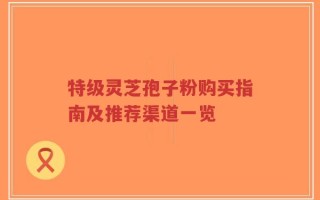 特级灵芝孢子粉购买指南及推荐渠道一览