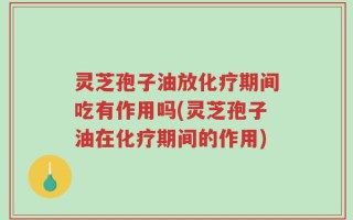 灵芝孢子油放化疗期间吃有作用吗(灵芝孢子油在化疗期间的作用)