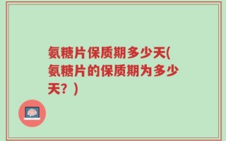 氨糖片保质期多少天(氨糖片的保质期为多少天？)
