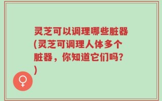 灵芝可以调理哪些脏器(灵芝可调理人体多个脏器，你知道它们吗？)
