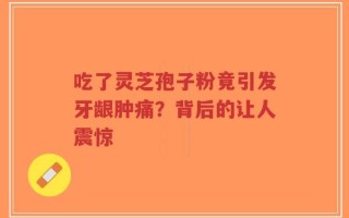 吃了灵芝孢子粉竟引发牙龈肿痛？背后的让人震惊