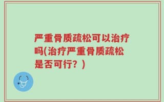 严重骨质疏松可以治疗吗(治疗严重骨质疏松是否可行？)