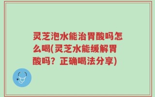 灵芝泡水能治胃酸吗怎么喝(灵芝水能缓解胃酸吗？正确喝法分享)