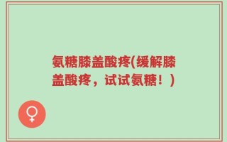 氨糖膝盖酸疼(缓解膝盖酸疼，试试氨糖！)