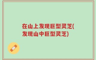 在山上发现巨型灵芝(发现山中巨型灵芝)