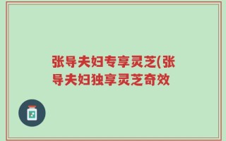 张导夫妇专享灵芝(张导夫妇独享灵芝奇效