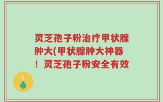 灵芝孢子粉治疗甲状腺肿大(甲状腺肿大神器！灵芝孢子粉安全有效