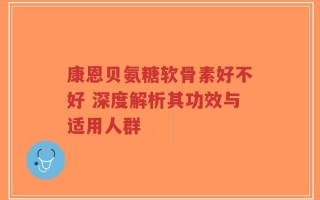康恩贝氨糖软骨素好不好 深度解析其功效与适用人群