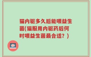 猫内驱多久后能喂益生菌(猫服用内驱药后何时喂益生菌最合适？)
